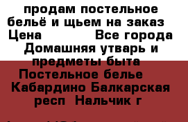 продам постельное бельё и щьем на заказ › Цена ­ 1 700 - Все города Домашняя утварь и предметы быта » Постельное белье   . Кабардино-Балкарская респ.,Нальчик г.